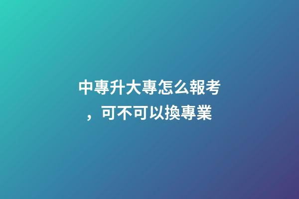 中專升大專怎么報考，可不可以換專業